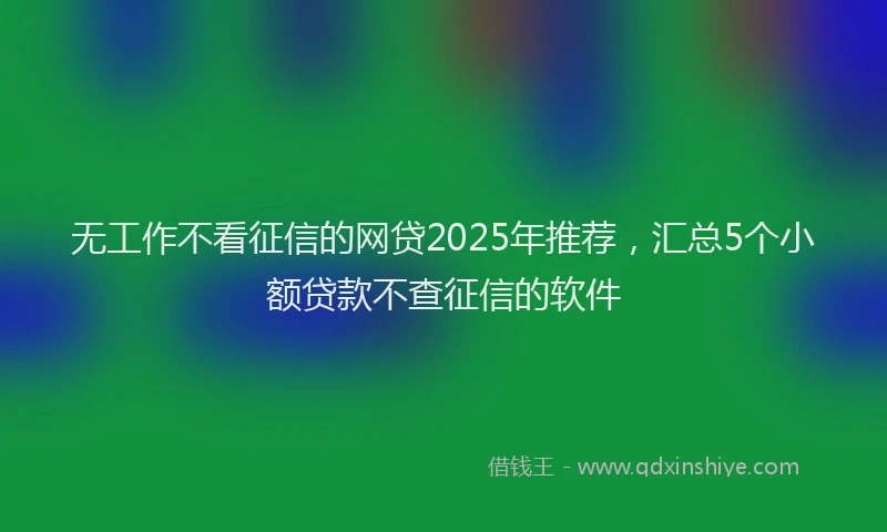 无工作不看征信的网贷2025年推荐，汇总5个小额贷款不查征信的软件