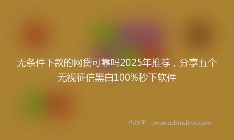 无条件下款的网贷可靠吗2025年推荐，分享五个无视征信黑白100%秒下软件