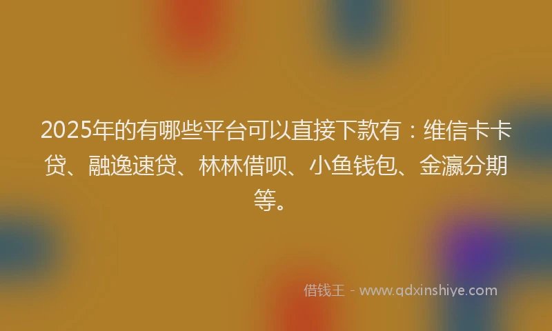 2025年的有哪些平台可以直接下款有：维信卡卡贷、融逸速贷、林林借呗、小鱼钱包、金瀛分期等。