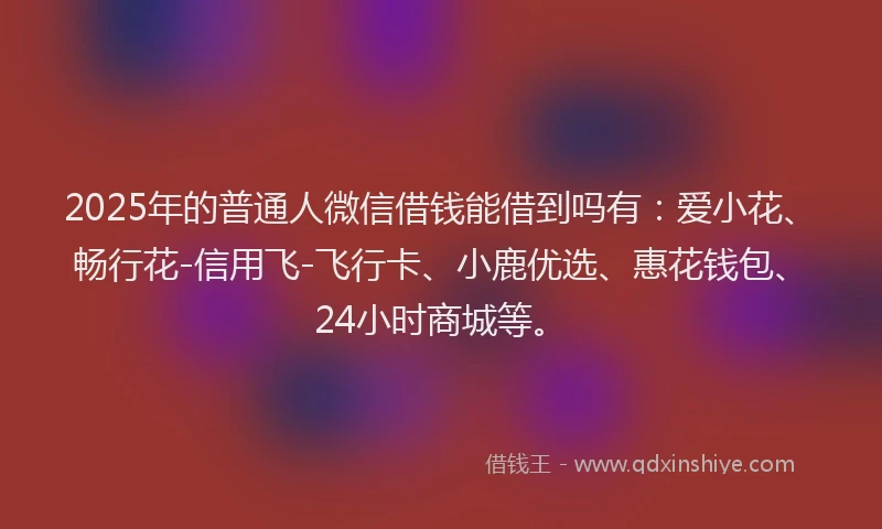 2025年的普通人微信借钱能借到吗有：爱小花、畅行花-信用飞-飞行卡、小鹿优选、惠花钱包、24小时商城等。