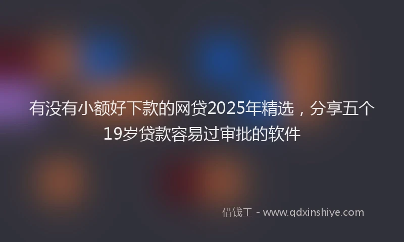 有没有小额好下款的网贷2025年精选，分享五个19岁贷款容易过审批的软件