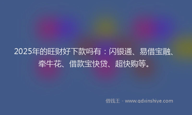 2025年的旺财好下款吗有：闪银通、易借宝融、牵牛花、借款宝快贷、超快购等。