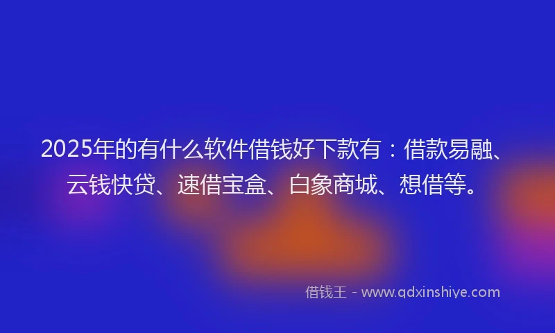 2025年的有什么软件借钱好下款有：借款易融、云钱快贷、速借宝盒、白象商城、想借等。