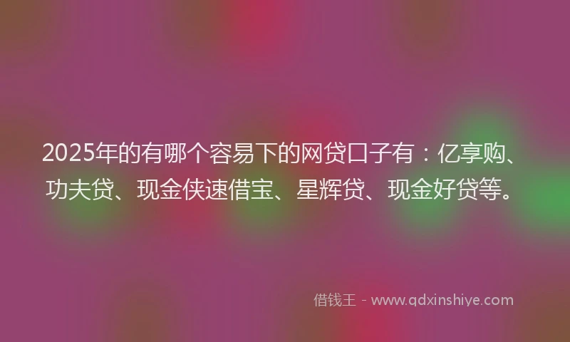 2025年的有哪个容易下的网贷口子有：亿享购、功夫贷、现金侠速借宝、星辉贷、现金好贷等。
