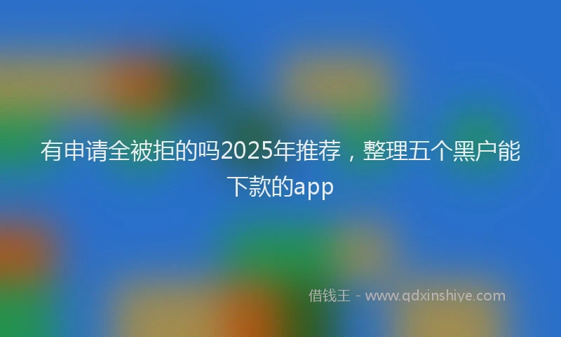 有申请全被拒的吗2025年推荐，整理五个黑户能下款的app
