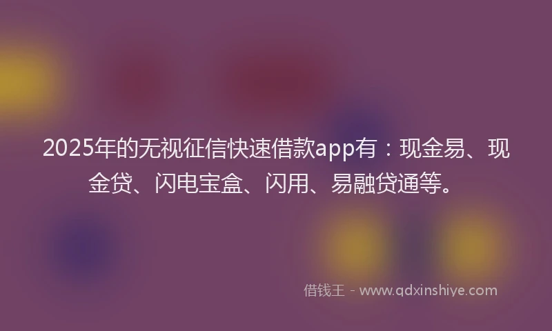 2025年的无视征信快速借款app有：现金易、现金贷、闪电宝盒、闪用、易融贷通等。