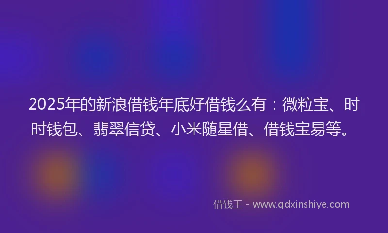 2025年的新浪借钱年底好借钱么有：微粒宝、时时钱包、翡翠信贷、小米随星借、借钱宝易等。