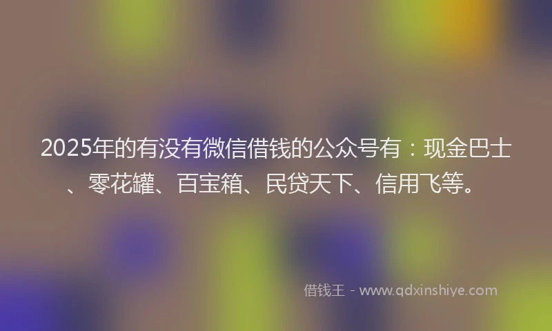 2025年的有没有微信借钱的公众号有：现金巴士、零花罐、百宝箱、民贷天下、信用飞等。