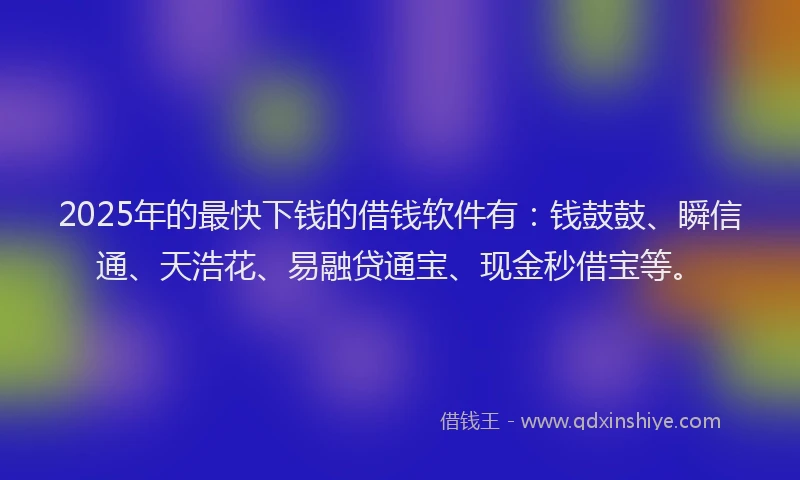 2025年的最快下钱的借钱软件有：钱鼓鼓、瞬信通、天浩花、易融贷通宝、现金秒借宝等。