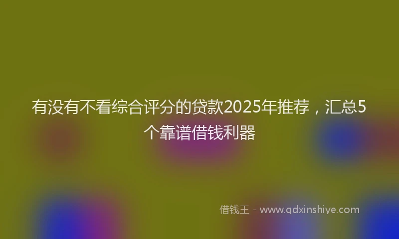 有没有不看综合评分的贷款2025年推荐，汇总5个靠谱借钱利器