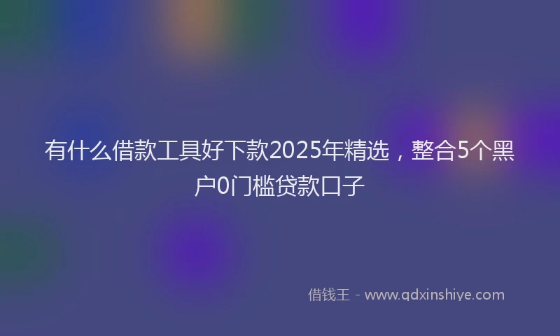 有什么借款工具好下款2025年精选，整合5个黑户0门槛贷款口子