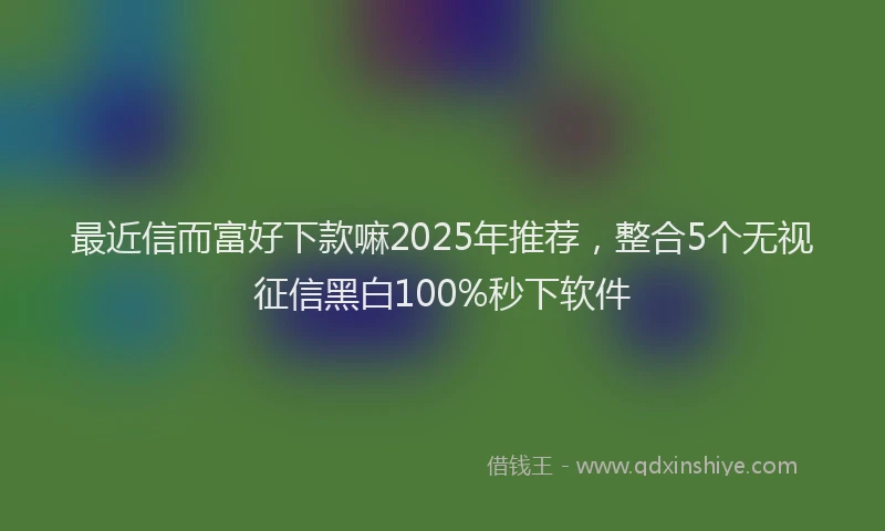 最近信而富好下款嘛2025年推荐，整合5个无视征信黑白100%秒下软件