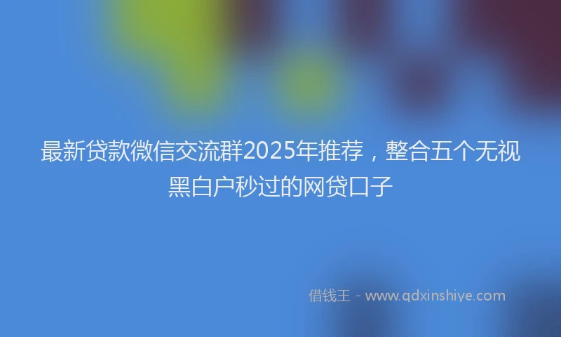 最新贷款微信交流群2025年推荐，整合五个无视黑白户秒过的网贷口子