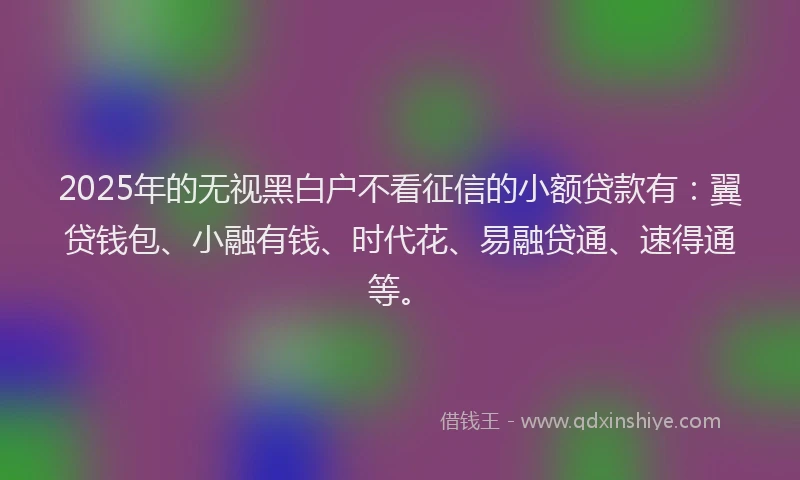 2025年的无视黑白户不看征信的小额贷款有：翼贷钱包、小融有钱、时代花、易融贷通、速得通等。