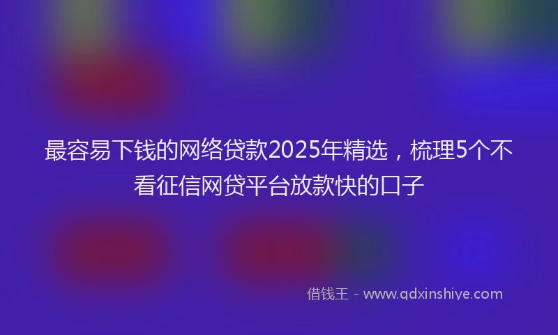 最容易下钱的网络贷款2025年精选，梳理5个不看征信网贷平台放款快的口子