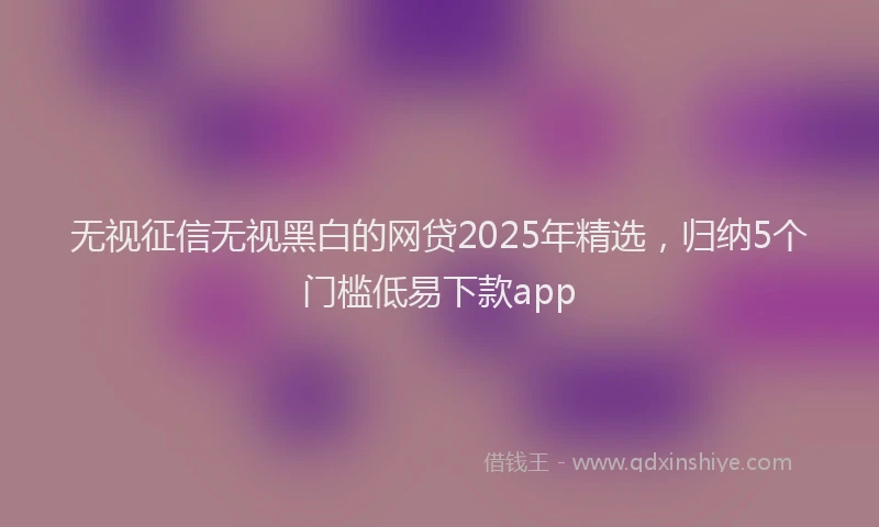 无视征信无视黑白的网贷2025年精选，归纳5个门槛低易下款app