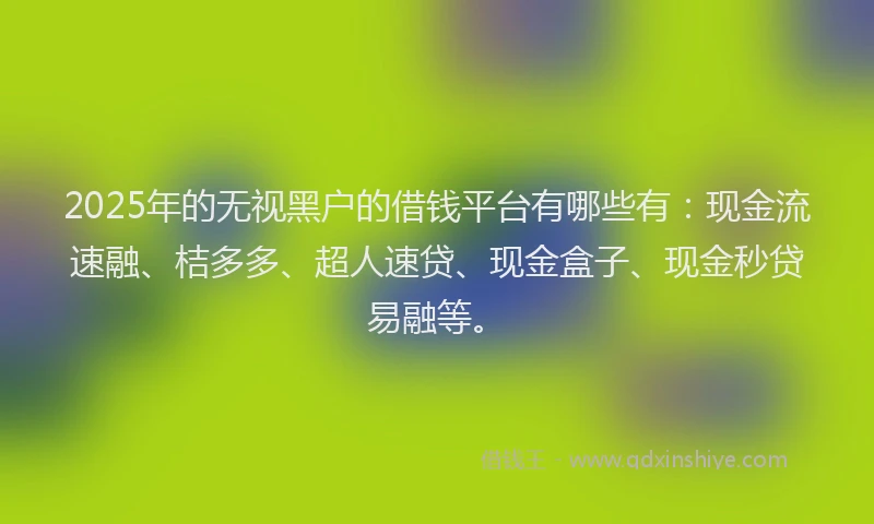 2025年的无视黑户的借钱平台有哪些有：现金流速融、桔多多、超人速贷、现金盒子、现金秒贷易融等。