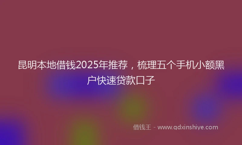 昆明本地借钱2025年推荐，梳理五个手机小额黑户快速贷款口子