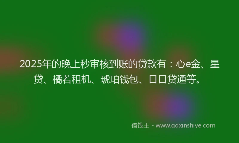 2025年的晚上秒审核到账的贷款有：心e金、星贷、橘若租机、琥珀钱包、日日贷通等。