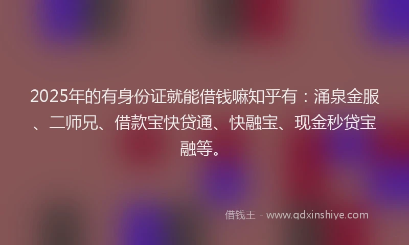 2025年的有身份证就能借钱嘛知乎有：涌泉金服、二师兄、借款宝快贷通、快融宝、现金秒贷宝融等。