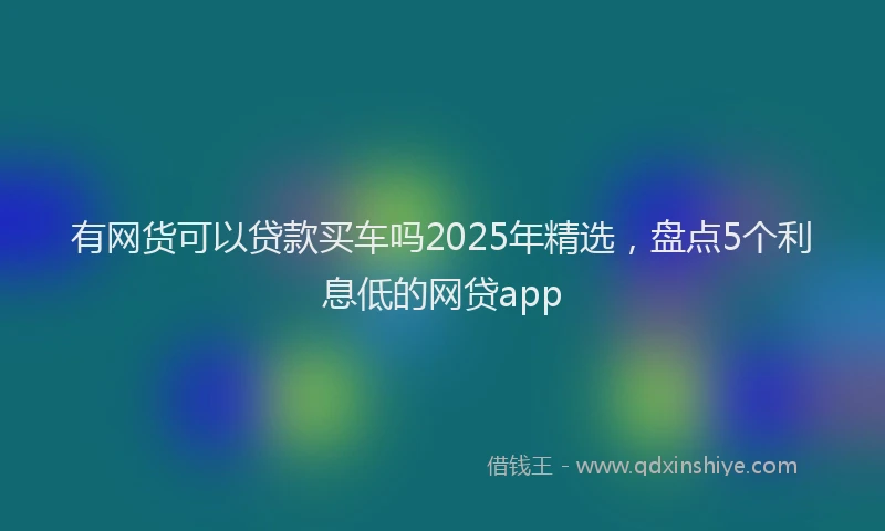 有网货可以贷款买车吗2025年精选，盘点5个利息低的网贷app