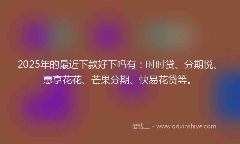 2025年的最近下款好下吗有：时时贷、分期悦、惠享花花、芒果分期、快易花贷等。