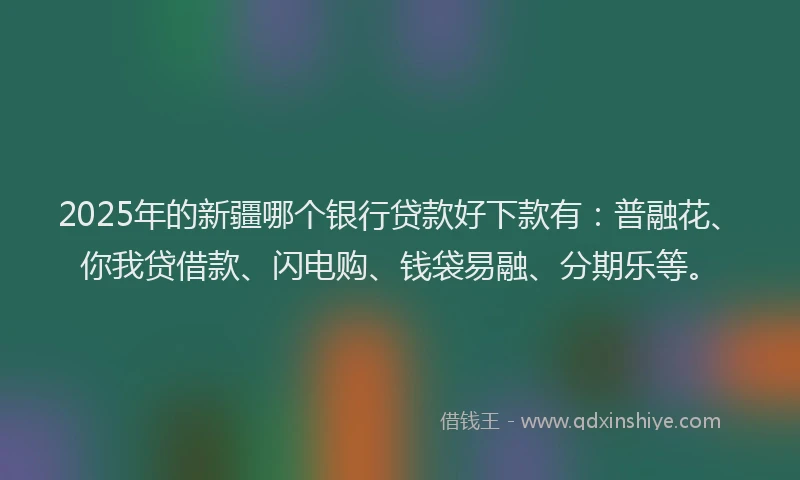 2025年的新疆哪个银行贷款好下款有：普融花、你我贷借款、闪电购、钱袋易融、分期乐等。