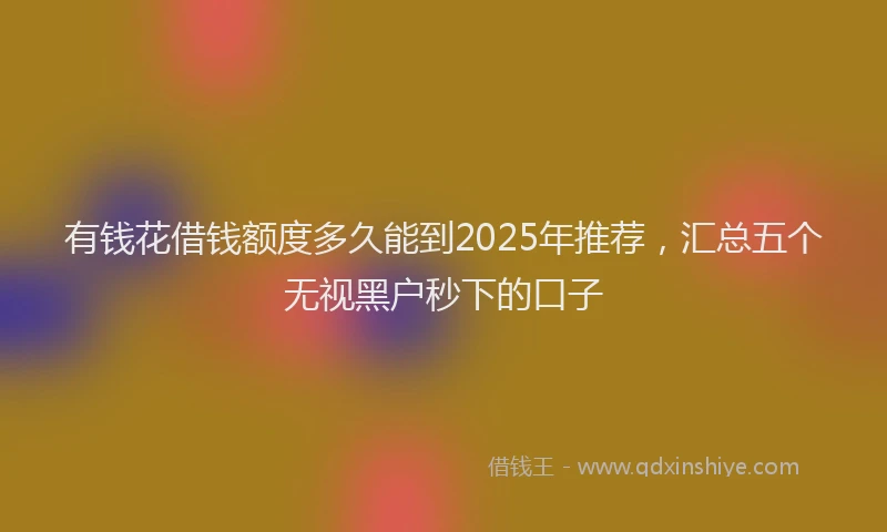 有钱花借钱额度多久能到2025年推荐，汇总五个无视黑户秒下的口子