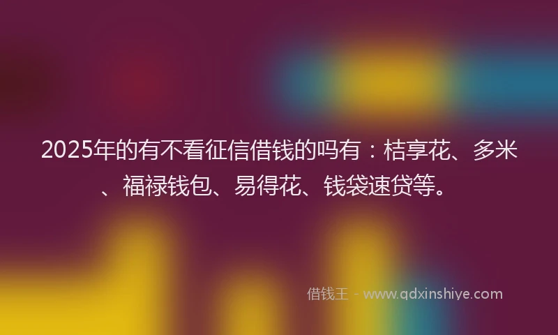 2025年的有不看征信借钱的吗有：桔享花、多米、福禄钱包、易得花、钱袋速贷等。