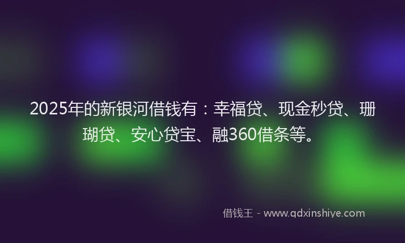 2025年的新银河借钱有：幸福贷、现金秒贷、珊瑚贷、安心贷宝、融360借条等。