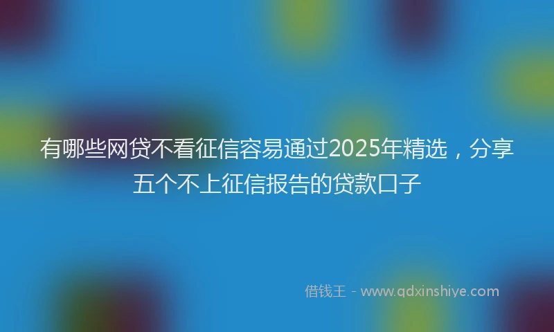 有哪些网贷不看征信容易通过2025年精选，分享五个不上征信报告的贷款口子