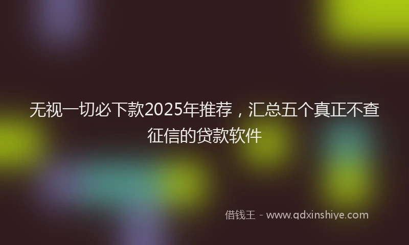 无视一切必下款2025年推荐，汇总五个真正不查征信的贷款软件