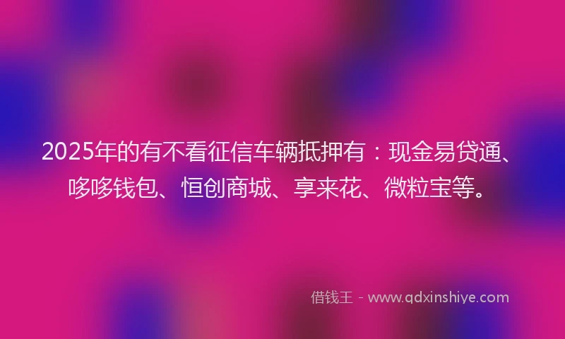 2025年的有不看征信车辆抵押有：现金易贷通、哆哆钱包、恒创商城、享来花、微粒宝等。