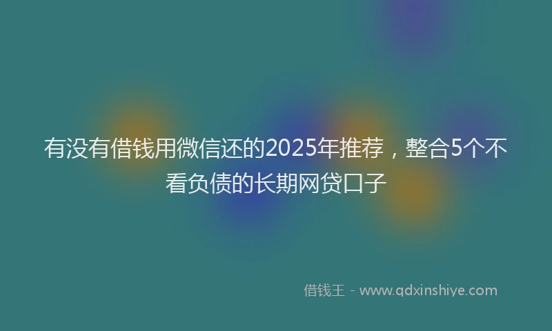有没有借钱用微信还的2025年推荐，整合5个不看负债的长期网贷口子