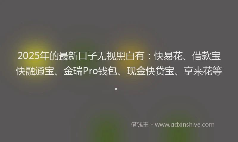 2025年的最新口子无视黑白有：快易花、借款宝快融通宝、金瑞Pro钱包、现金快贷宝、享来花等。