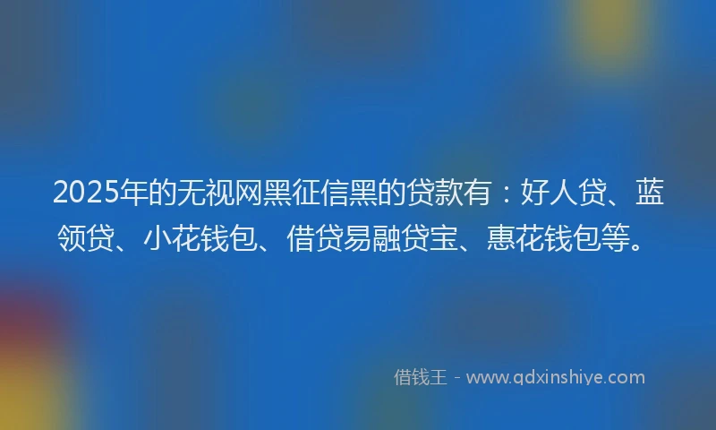 2025年的无视网黑征信黑的贷款有：好人贷、蓝领贷、小花钱包、借贷易融贷宝、惠花钱包等。