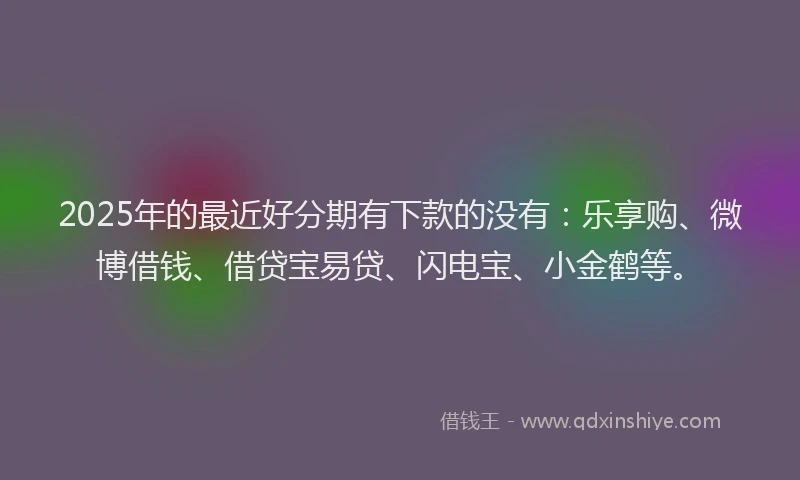 2025年的最近好分期有下款的没有：乐享购、微博借钱、借贷宝易贷、闪电宝、小金鹤等。