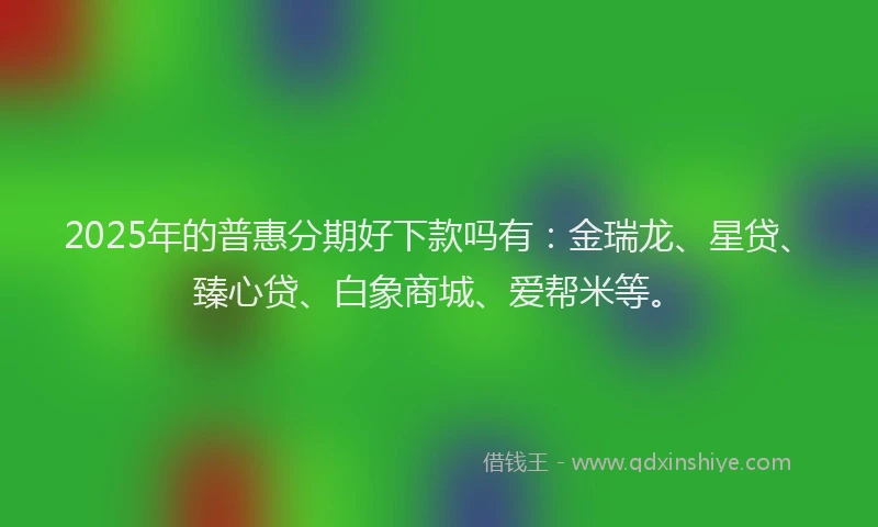 2025年的普惠分期好下款吗有：金瑞龙、星贷、臻心贷、白象商城、爱帮米等。