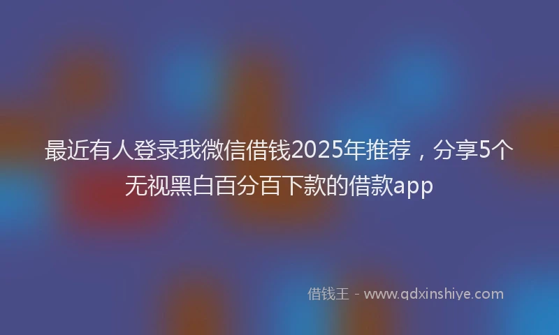 最近有人登录我微信借钱2025年推荐，分享5个无视黑白百分百下款的借款app