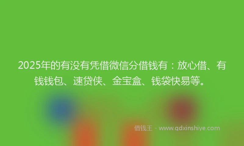 2025年的有没有凭借微信分借钱有：放心借、有钱钱包、速贷侠、金宝盒、钱袋快易等。