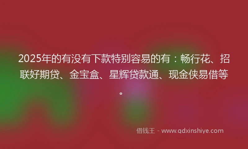 2025年的有没有下款特别容易的有：畅行花、招联好期贷、金宝盒、星辉贷款通、现金侠易借等。