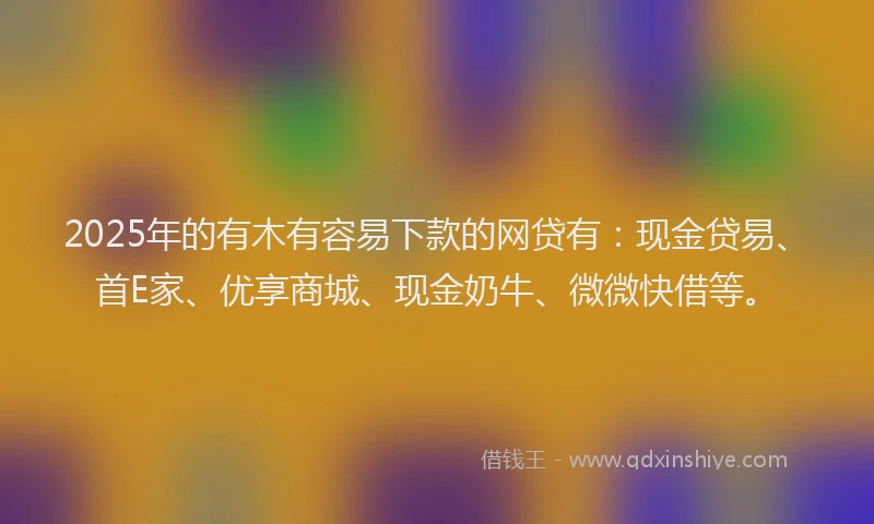 2025年的有木有容易下款的网贷有：现金贷易、首E家、优享商城、现金奶牛、微微快借等。
