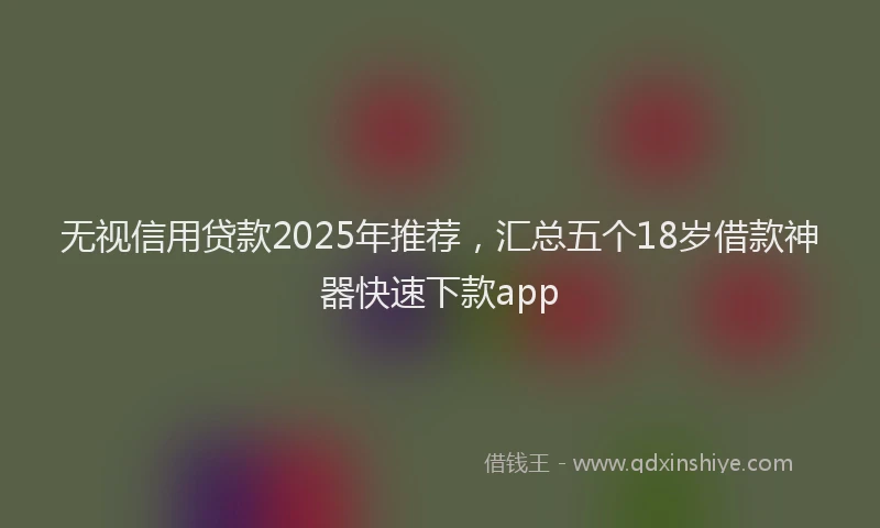 无视信用贷款2025年推荐，汇总五个18岁借款神器快速下款app