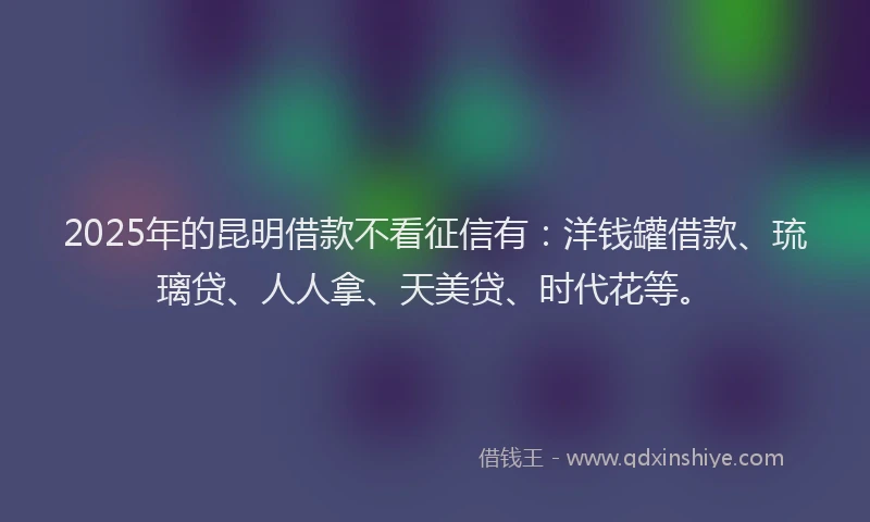 2025年的昆明借款不看征信有：洋钱罐借款、琉璃贷、人人拿、天美贷、时代花等。