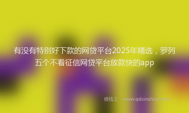 有没有特别好下款的网贷平台2025年精选，罗列五个不看征信网贷平台放款快的app