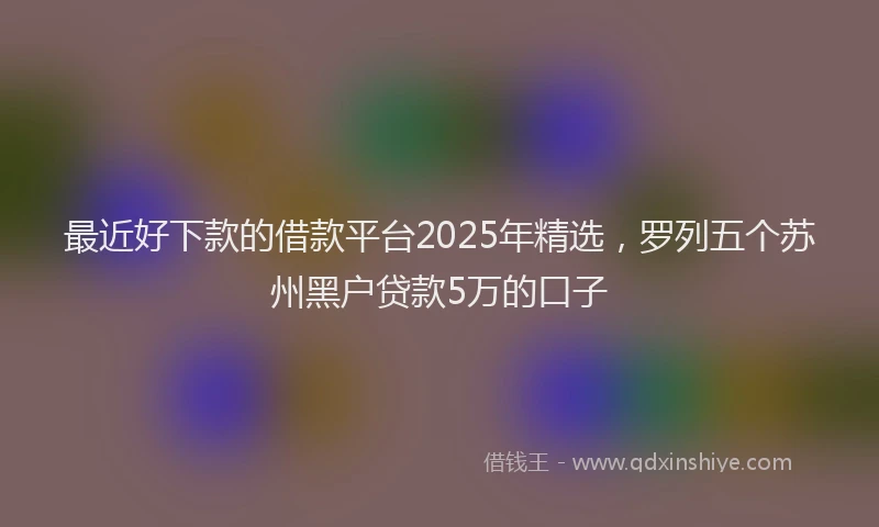 最近好下款的借款平台2025年精选，罗列五个苏州黑户贷款5万的口子