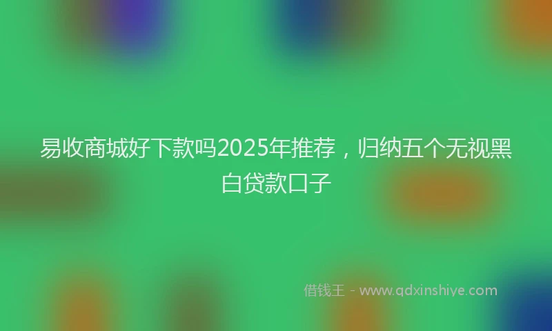 易收商城好下款吗2025年推荐，归纳五个无视黑白贷款口子