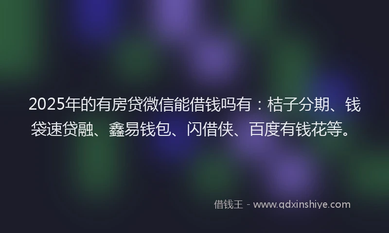 2025年的有房贷微信能借钱吗有：桔子分期、钱袋速贷融、鑫易钱包、闪借侠、百度有钱花等。