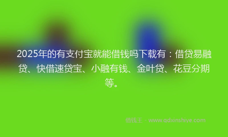 2025年的有支付宝就能借钱吗下载有：借贷易融贷、快借速贷宝、小融有钱、金叶贷、花豆分期等。