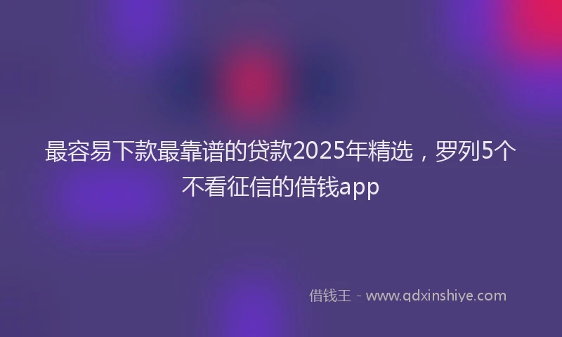 最容易下款最靠谱的贷款2025年精选，罗列5个不看征信的借钱app
